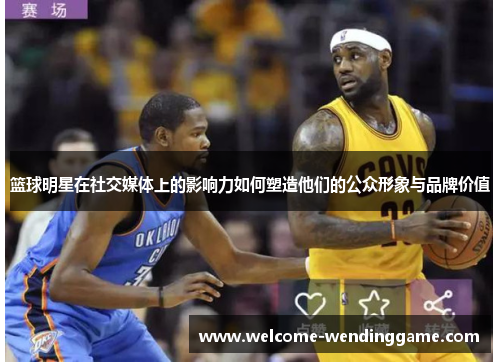 篮球明星在社交媒体上的影响力如何塑造他们的公众形象与品牌价值