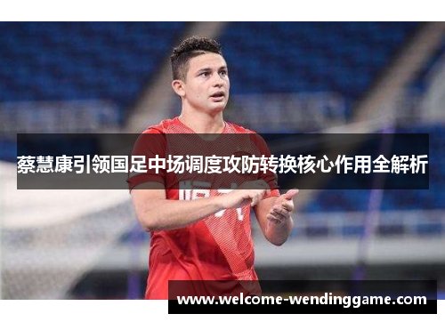 蔡慧康引领国足中场调度攻防转换核心作用全解析