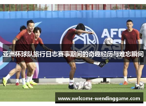 亚洲杯球队旅行日志赛事期间的奇趣经历与难忘瞬间
