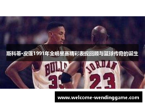 斯科蒂·皮蓬1991年全明星赛精彩表现回顾与篮球传奇的诞生