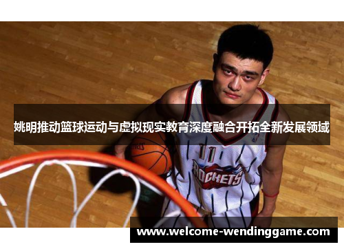 姚明推动篮球运动与虚拟现实教育深度融合开拓全新发展领域