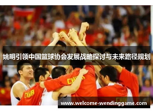 姚明引领中国篮球协会发展战略探讨与未来路径规划