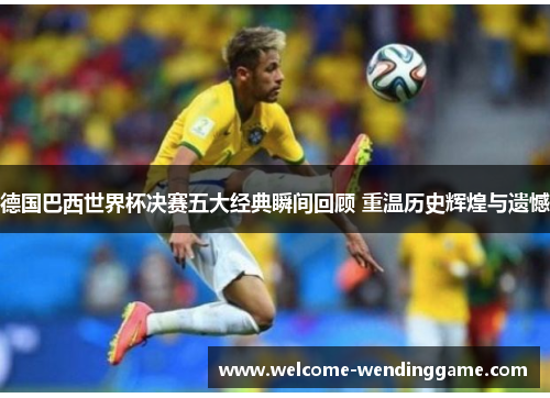 德国巴西世界杯决赛五大经典瞬间回顾 重温历史辉煌与遗憾