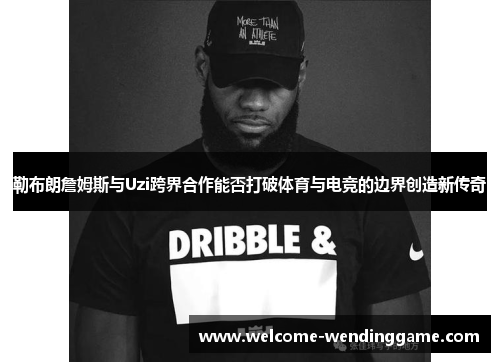 勒布朗詹姆斯与Uzi跨界合作能否打破体育与电竞的边界创造新传奇
