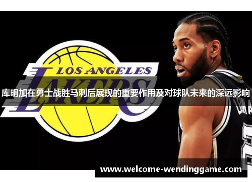 库明加在勇士战胜马刺后展现的重要作用及对球队未来的深远影响