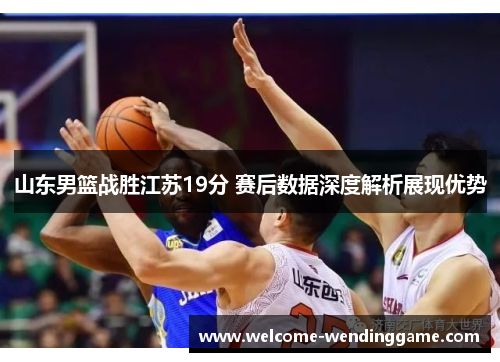 山东男篮战胜江苏19分 赛后数据深度解析展现优势
