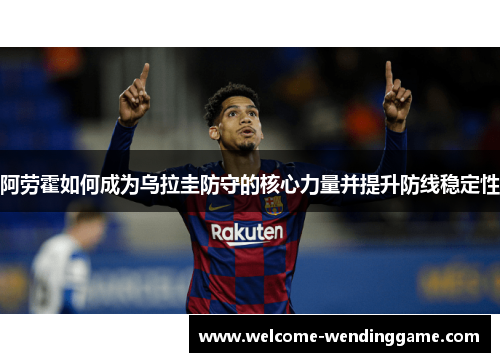 阿劳霍如何成为乌拉圭防守的核心力量并提升防线稳定性