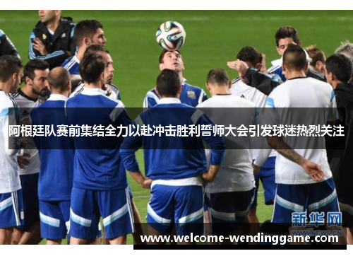 阿根廷队赛前集结全力以赴冲击胜利誓师大会引发球迷热烈关注