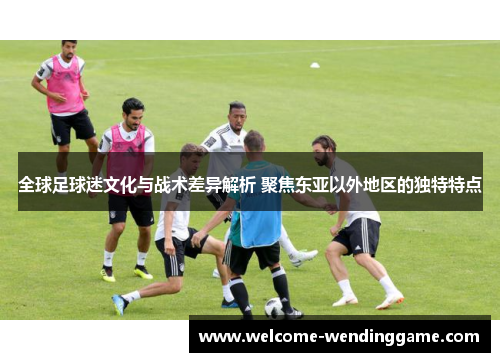 全球足球迷文化与战术差异解析 聚焦东亚以外地区的独特特点