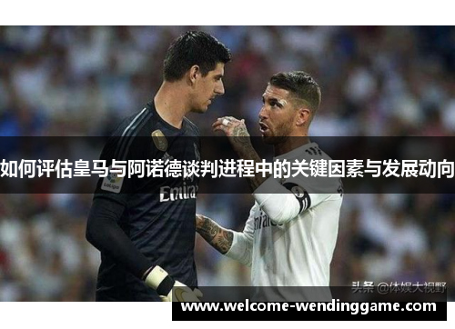如何评估皇马与阿诺德谈判进程中的关键因素与发展动向