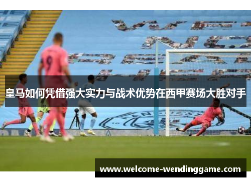 皇马如何凭借强大实力与战术优势在西甲赛场大胜对手