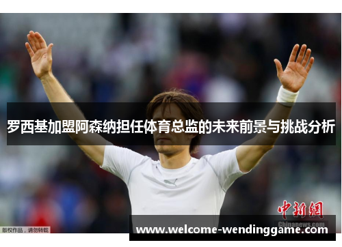 罗西基加盟阿森纳担任体育总监的未来前景与挑战分析