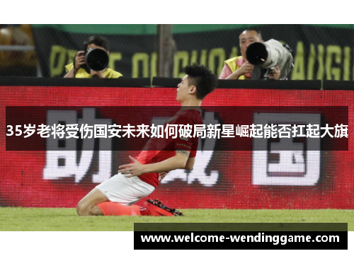 35岁老将受伤国安未来如何破局新星崛起能否扛起大旗