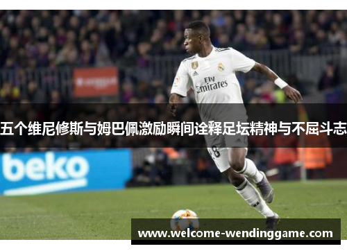 五个维尼修斯与姆巴佩激励瞬间诠释足坛精神与不屈斗志