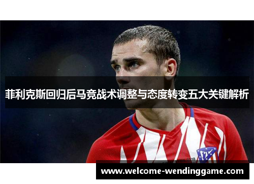 菲利克斯回归后马竞战术调整与态度转变五大关键解析