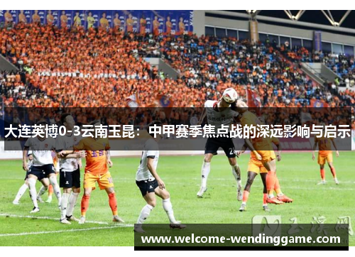 大连英博0-3云南玉昆：中甲赛季焦点战的深远影响与启示