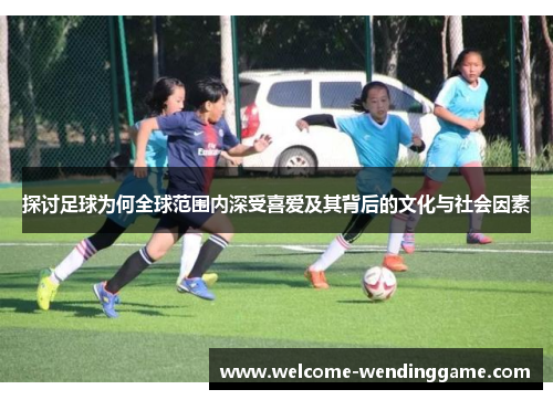 探讨足球为何全球范围内深受喜爱及其背后的文化与社会因素