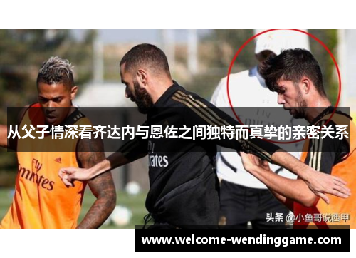 从父子情深看齐达内与恩佐之间独特而真挚的亲密关系