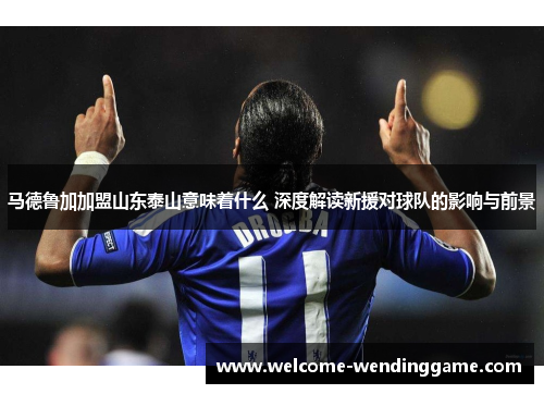 马德鲁加加盟山东泰山意味着什么 深度解读新援对球队的影响与前景