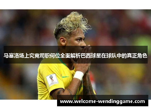 马塞洛场上究竟司职何位全面解析巴西球星在球队中的真正角色