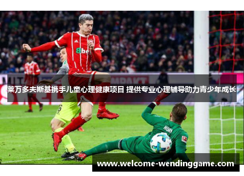 莱万多夫斯基携手儿童心理健康项目 提供专业心理辅导助力青少年成长