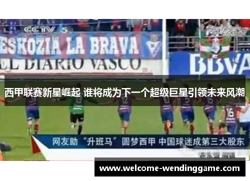 西甲联赛新星崛起 谁将成为下一个超级巨星引领未来风潮