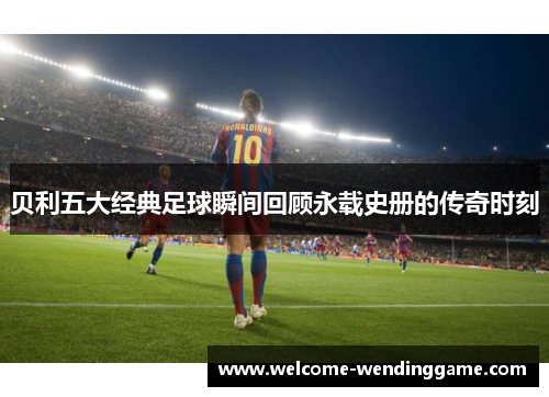 贝利五大经典足球瞬间回顾永载史册的传奇时刻