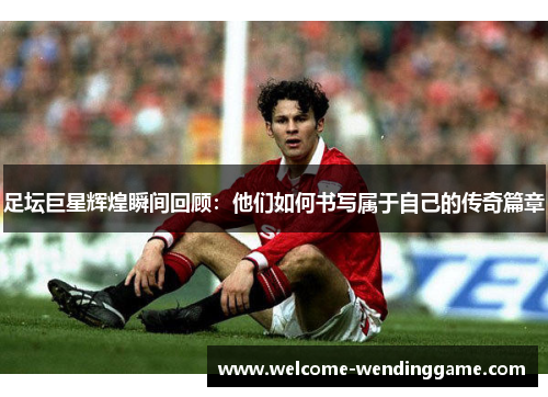 足坛巨星辉煌瞬间回顾：他们如何书写属于自己的传奇篇章