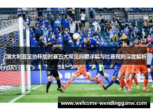 澳大利亚足协杯加时赛五大常见问题详解与比赛规则深度解析