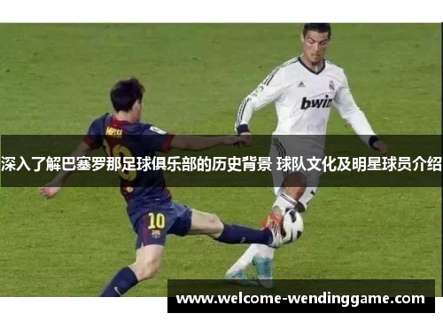 深入了解巴塞罗那足球俱乐部的历史背景 球队文化及明星球员介绍 深入了解巴塞罗那足球俱乐部的历史背景 球队文化及明星球员介绍