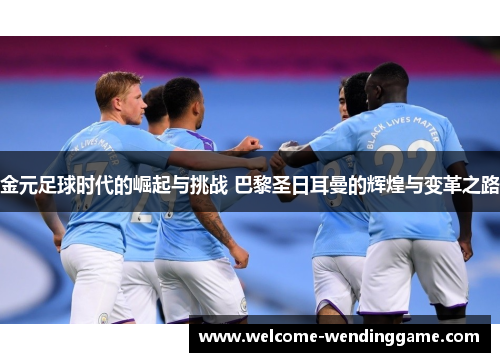 金元足球时代的崛起与挑战 巴黎圣日耳曼的辉煌与变革之路