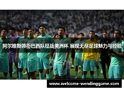 阿尔维斯领衔巴西队征战美洲杯 展现无尽足球魅力与经验