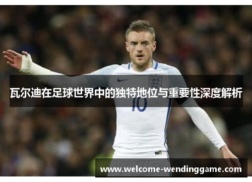 瓦尔迪在足球世界中的独特地位与重要性深度解析