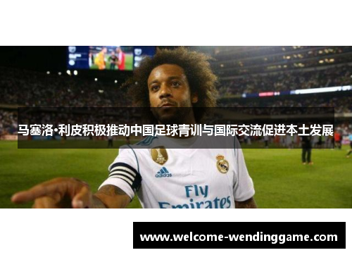 马塞洛·利皮积极推动中国足球青训与国际交流促进本土发展