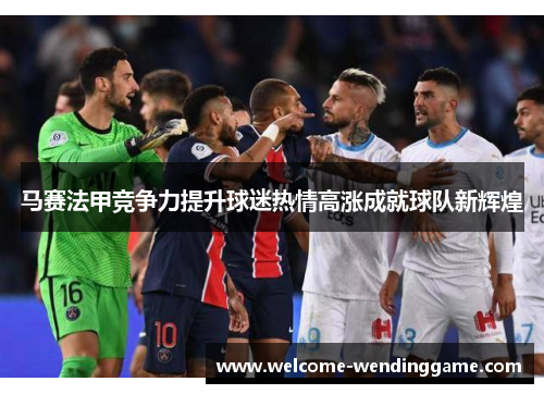 马赛法甲竞争力提升球迷热情高涨成就球队新辉煌