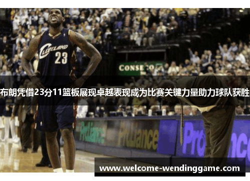 布朗凭借23分11篮板展现卓越表现成为比赛关键力量助力球队获胜