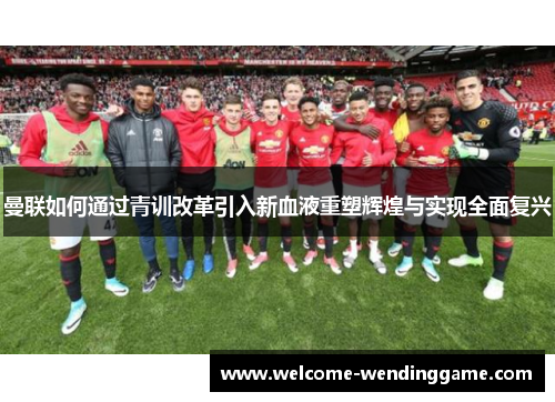 曼联如何通过青训改革引入新血液重塑辉煌与实现全面复兴