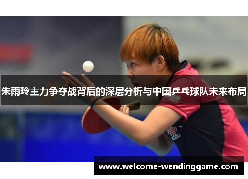 朱雨玲主力争夺战背后的深层分析与中国乒乓球队未来布局 朱雨玲主力争夺战背后的深层分析与中国乒乓球队未来布局