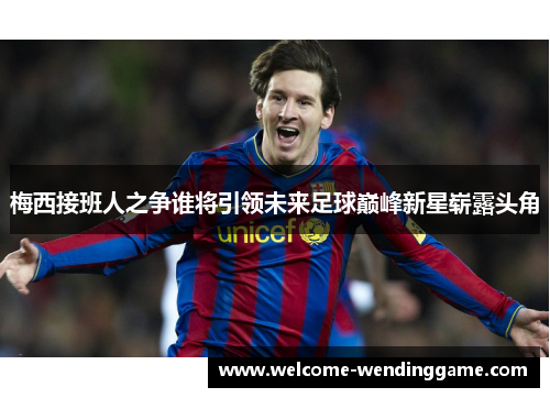 梅西接班人之争谁将引领未来足球巅峰新星崭露头角
