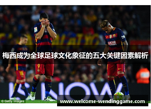 梅西成为全球足球文化象征的五大关键因素解析 梅西成为全球足球文化象征的五大关键因素解析