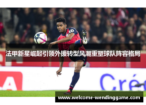 法甲新星崛起引领外援转型风潮重塑球队阵容格局