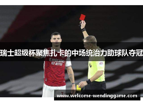 瑞士超级杯聚焦扎卡的中场统治力助球队夺冠