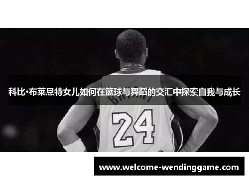 科比·布莱恩特女儿如何在篮球与舞蹈的交汇中探索自我与成长