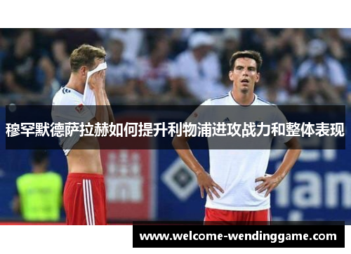 穆罕默德萨拉赫如何提升利物浦进攻战力和整体表现