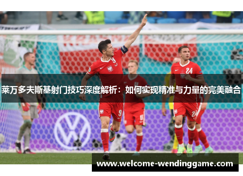 莱万多夫斯基射门技巧深度解析：如何实现精准与力量的完美融合