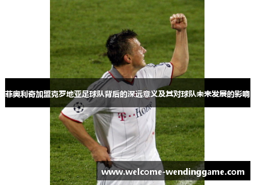 菲奥利奇加盟克罗地亚足球队背后的深远意义及其对球队未来发展的影响