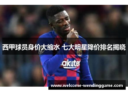 西甲球员身价大缩水 七大明星降价排名揭晓 西甲球员身价大缩水 七大明星降价排名揭晓