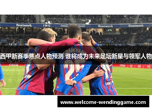西甲新赛季焦点人物预测 谁将成为未来足坛新星与领军人物 西甲新赛季焦点人物预测 谁将成为未来足坛新星与领军人物