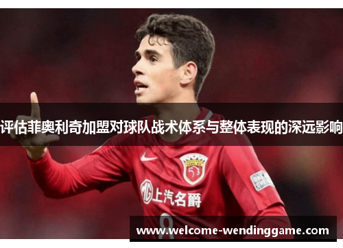 评估菲奥利奇加盟对球队战术体系与整体表现的深远影响