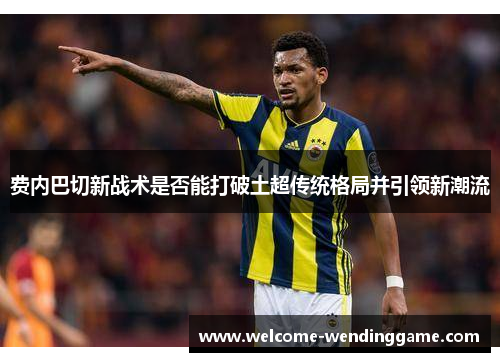 费内巴切新战术是否能打破土超传统格局并引领新潮流